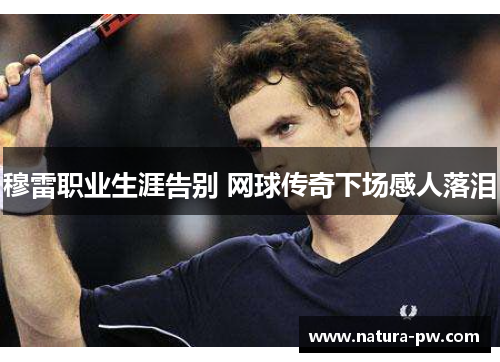 穆雷职业生涯告别 网球传奇下场感人落泪